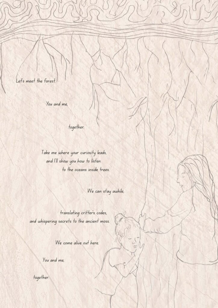 Illustration and poem: Briony Farrell. A sketch of two children embracing a tree trunk. The poem (part 1 of 2) reads:
Let's meet the forest.
You and me,
together.
Take me where your curiosity leads,
and I'll show you how to listen
to the oceans inside trees.
We can stay awhile,
translating critter's codes,
and whispering secrets to the ancient moss.
We come alive out here.
You and me,
together.