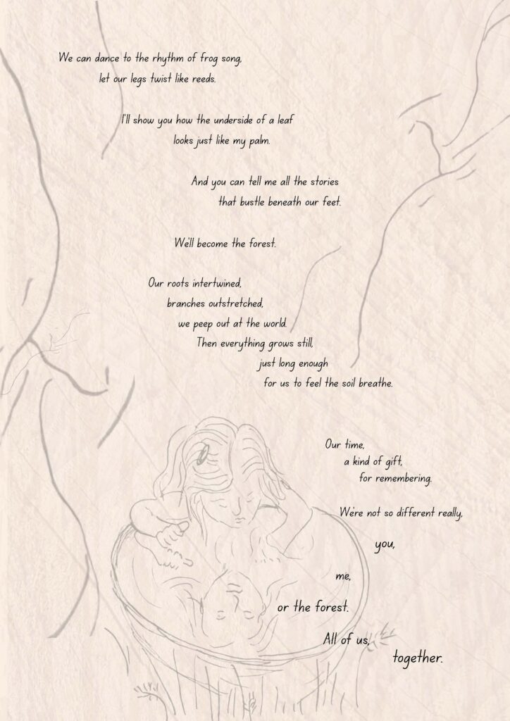 Illustration and poem: Briony Farrell. A sketch of a child under a tree, gazing at their reflection in a large dish of water. The poem (part 2 of 2) reads:
We can dance to the rhythm of frog song,
let our legs twist like reeds.
I'll show you how the underside of a leaf
looks just like my palm.
And you can tell me all the stories
that bustle beneath our feet.
We'll become the forest.
Our roots intertwined,
our branches outstretched,
we peep out at the world.
Then everything grows still,
just long enough
for us to feel the soil breathe.
Our time,
a kind of gift,
for remembering.
We're not so different really,
you,
me,
or the forest.
All of us,
together.
